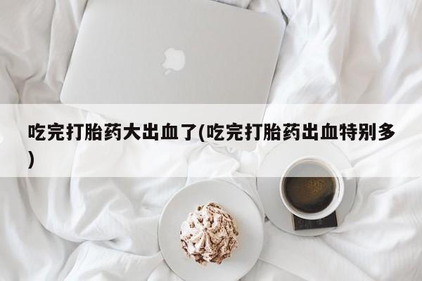 推荐个卖打胎药的微信吃完打胎药大出血了(吃完打胎药出血特别多)