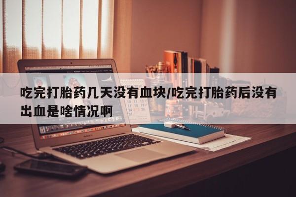 推荐个卖打胎药的微信吃完打胎药几天没有血块/吃完打胎药后没有出血是啥情况啊