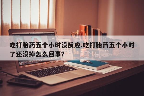 推荐个卖打胎药的微信吃打胎药五个小时没反应.吃打胎药五个小时了还没掉怎么回事？