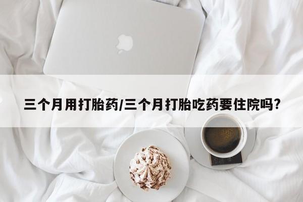 推荐个卖打胎药的微信三个月用打胎药/三个月打胎吃药要住院吗?