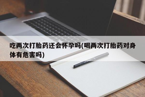 推荐个卖打胎药的微信吃两次打胎药还会怀孕吗(喝两次打胎药对身体有危害吗)