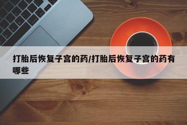 推荐个卖打胎药的微信打胎后恢复子宫的药/打胎后恢复子宫的药有哪些