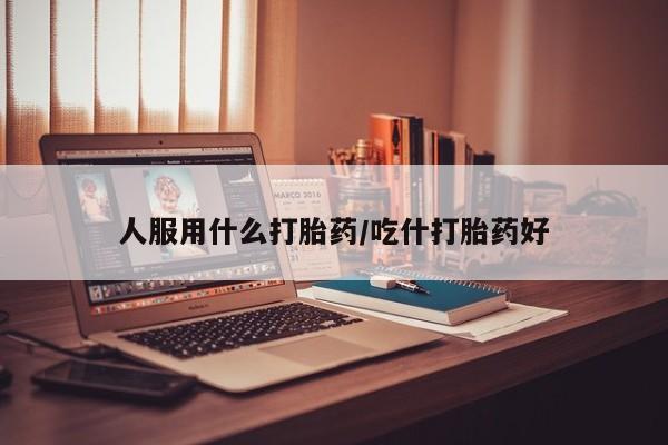 推荐个卖打胎药的微信人服用什么打胎药/吃什打胎药好
