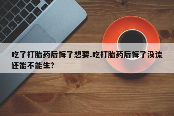 推荐个卖打胎药的微信吃了打胎药后悔了想要.吃打胎药后悔了没流还能不能生？