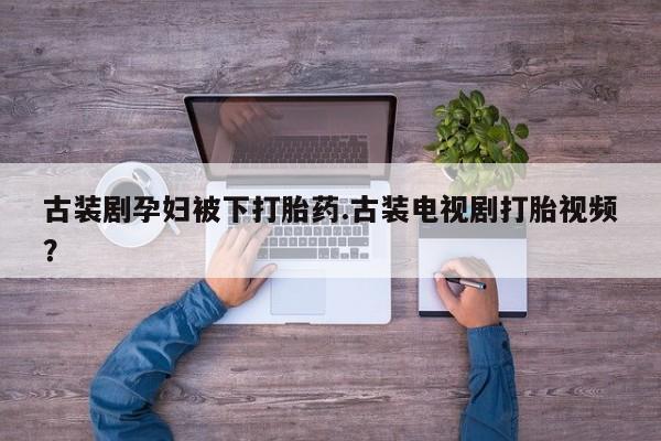 推荐个卖打胎药的微信古装剧孕妇被下打胎药.古装电视剧打胎视频？