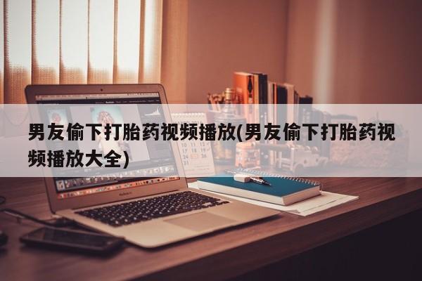 推荐个卖打胎药的微信男友偷下打胎药视频播放(男友偷下打胎药视频播放大全)