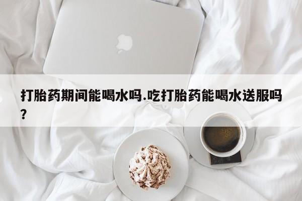 推荐个卖打胎药的微信打胎药期间能喝水吗.吃打胎药能喝水送服吗？