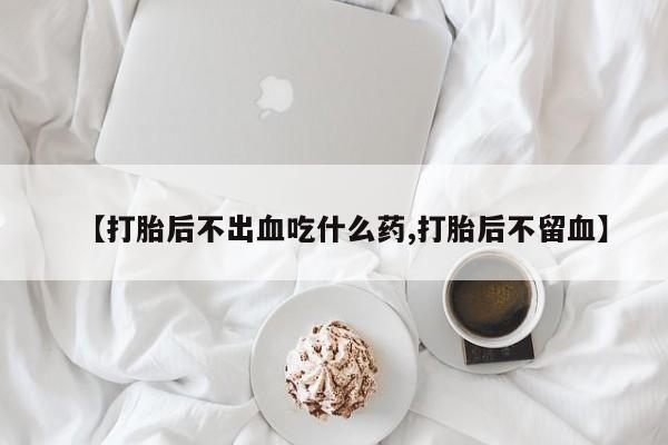 推荐个卖打胎药的微信【打胎后不出血吃什么药,打胎后不留血】