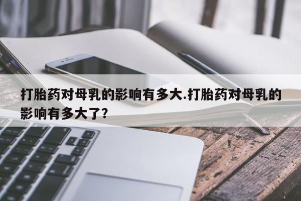 推荐个卖打胎药的微信打胎药对母乳的影响有多大.打胎药对母乳的影响有多大了？