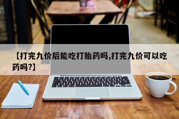 推荐个卖打胎药的微信【打完九价后能吃打胎药吗,打完九价可以吃药吗?】