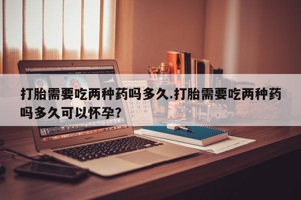 推荐个卖打胎药的微信打胎需要吃两种药吗多久.打胎需要吃两种药吗多久可以怀孕？