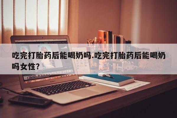推荐个卖打胎药的微信吃完打胎药后能喝奶吗.吃完打胎药后能喝奶吗女性？