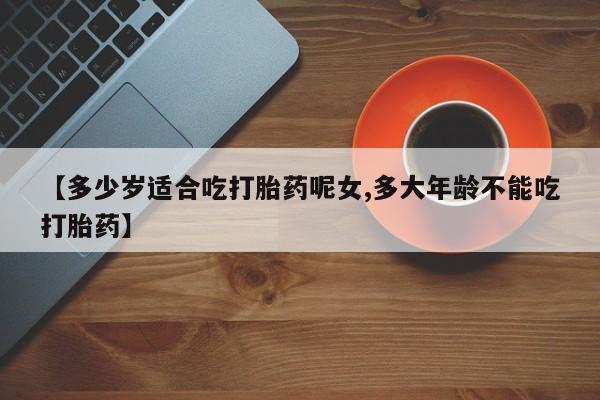 推荐个卖打胎药的微信【多少岁适合吃打胎药呢女,多大年龄不能吃打胎药】