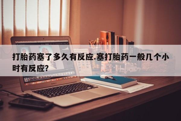 推荐个卖打胎药的微信打胎药塞了多久有反应.塞打胎药一般几个小时有反应？