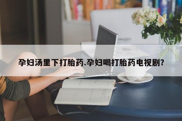 推荐个卖打胎药的微信孕妇汤里下打胎药.孕妇喝打胎药电视剧？