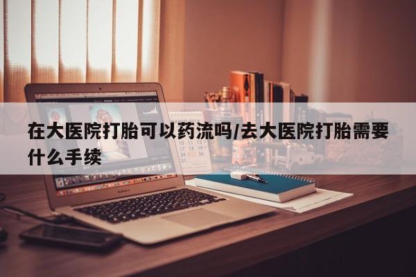 推荐个卖打胎药的微信在大医院打胎可以药流吗/去大医院打胎需要什么手续