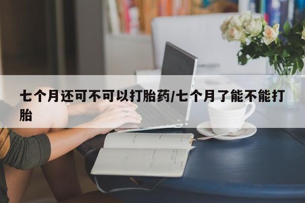 推荐个卖打胎药的微信七个月还可不可以打胎药/七个月了能不能打胎
