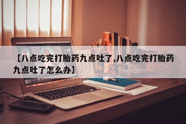 推荐个卖打胎药的微信【八点吃完打胎药九点吐了,八点吃完打胎药九点吐了怎么办】