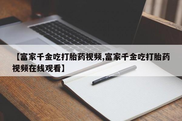 推荐个卖打胎药的微信【富家千金吃打胎药视频,富家千金吃打胎药视频在线观看】