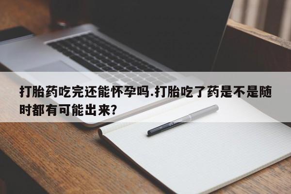 推荐个卖打胎药的微信打胎药吃完还能怀孕吗.打胎吃了药是不是随时都有可能出来？