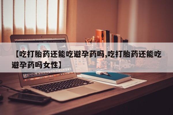 推荐个卖打胎药的微信【吃打胎药还能吃避孕药吗,吃打胎药还能吃避孕药吗女性】