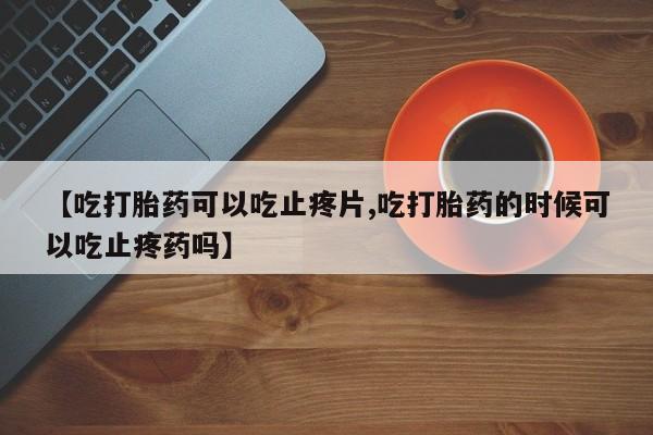 推荐个卖打胎药的微信【吃打胎药可以吃止疼片,吃打胎药的时候可以吃止疼药吗】