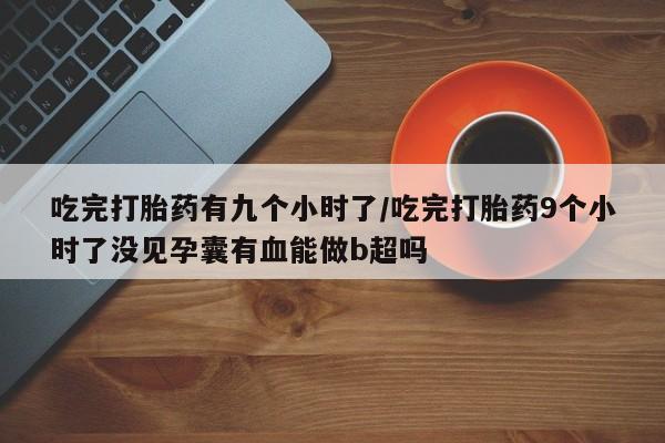 推荐个卖打胎药的微信吃完打胎药有九个小时了/吃完打胎药9个小时了没见孕囊有血能做b超吗
