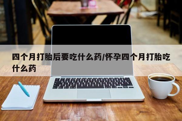 推荐个卖打胎药的微信四个月打胎后要吃什么药/怀孕四个月打胎吃什么药