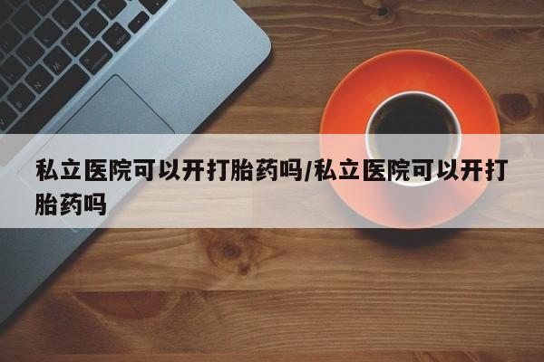 推荐个卖打胎药的微信私立医院可以开打胎药吗/私立医院可以开打胎药吗