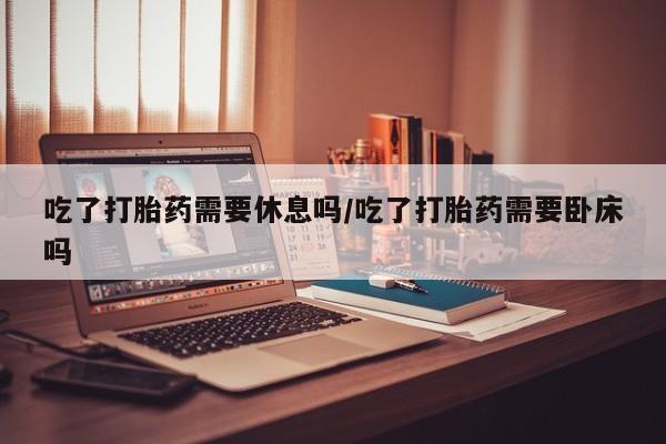 推荐个卖打胎药的微信吃了打胎药需要休息吗/吃了打胎药需要卧床吗