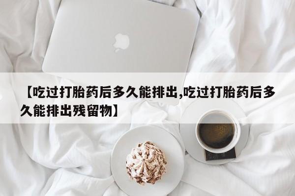 推荐个卖打胎药的微信【吃过打胎药后多久能排出,吃过打胎药后多久能排出残留物】