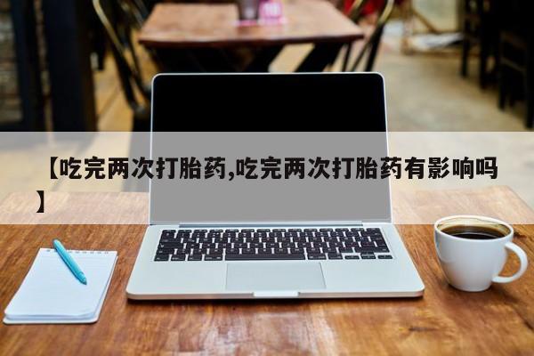 推荐个卖打胎药的微信【吃完两次打胎药,吃完两次打胎药有影响吗】