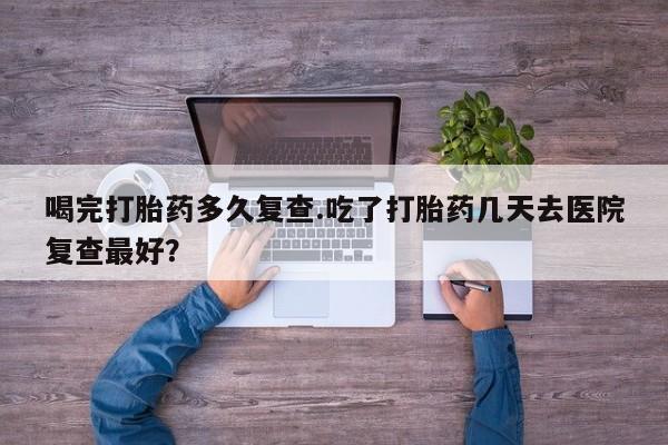 推荐个卖打胎药的微信喝完打胎药多久复查.吃了打胎药几天去医院复查最好？