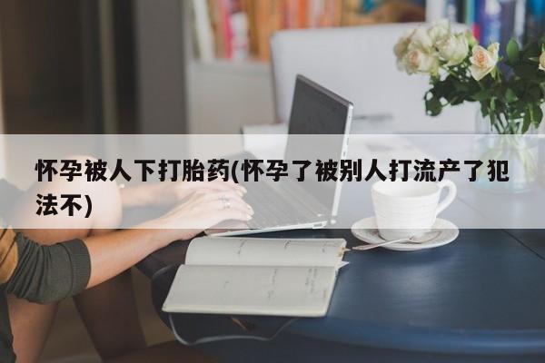 推荐个卖打胎药的微信怀孕被人下打胎药(怀孕了被别人打流产了犯法不)