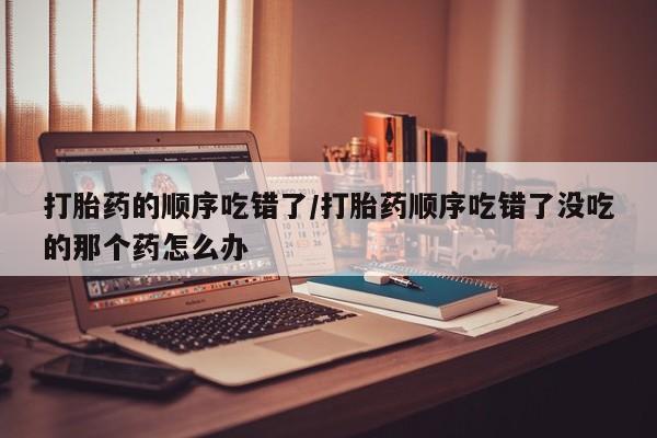 推荐个卖打胎药的微信打胎药的顺序吃错了/打胎药顺序吃错了没吃的那个药怎么办