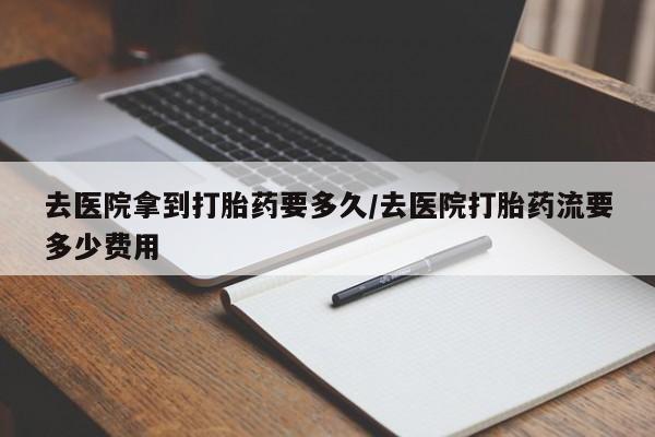 推荐个卖打胎药的微信去医院拿到打胎药要多久/去医院打胎药流要多少费用