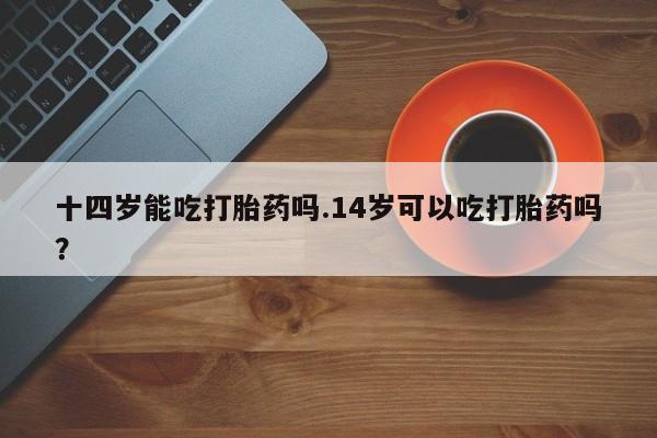 推荐个卖打胎药的微信十四岁能吃打胎药吗.14岁可以吃打胎药吗？