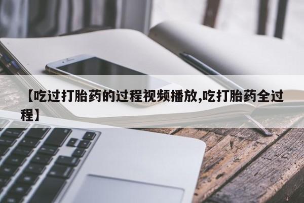 推荐个卖打胎药的微信【吃过打胎药的过程视频播放,吃打胎药全过程】