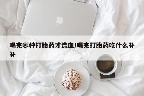 推荐个卖打胎药的微信喝完哪种打胎药才流血/喝完打胎药吃什么补补