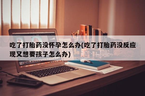 推荐个卖打胎药的微信吃了打胎药没怀孕怎么办(吃了打胎药没反应现又想要孩子怎么办)