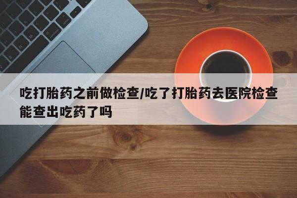 推荐个卖打胎药的微信吃打胎药之前做检查/吃了打胎药去医院检查能查出吃药了吗