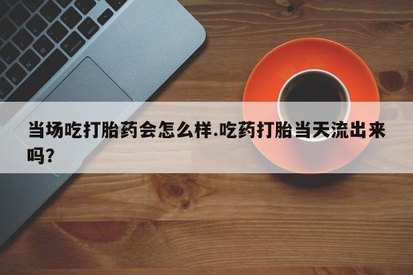 推荐个卖打胎药的微信当场吃打胎药会怎么样.吃药打胎当天流出来吗？