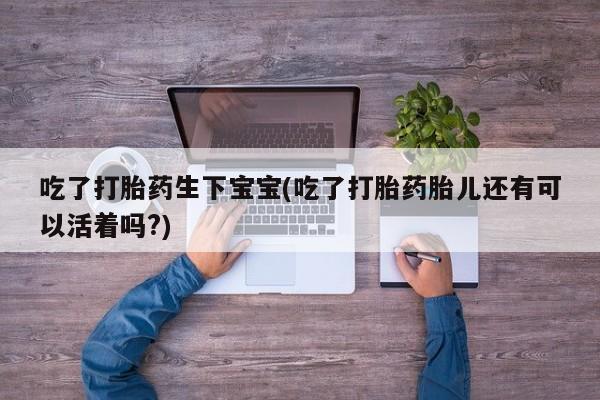 推荐个卖打胎药的微信吃了打胎药生下宝宝(吃了打胎药胎儿还有可以活着吗?)