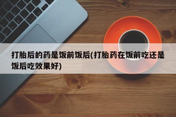 推荐个卖打胎药的微信打胎后的药是饭前饭后(打胎药在饭前吃还是饭后吃效果好)