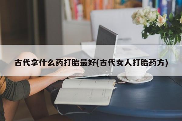 推荐个卖打胎药的微信古代拿什么药打胎最好(古代女人打胎药方)