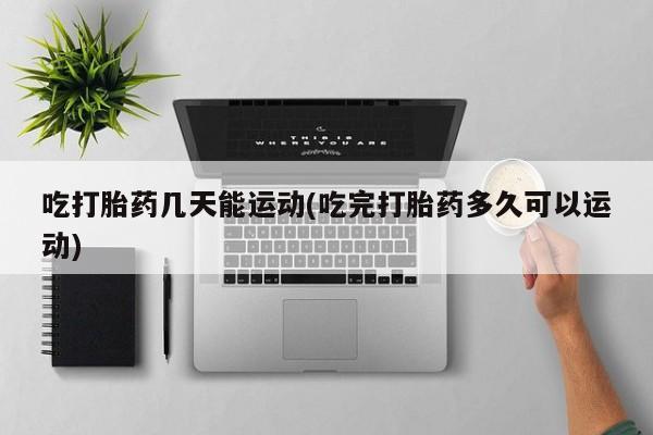 推荐个卖打胎药的微信吃打胎药几天能运动(吃完打胎药多久可以运动)