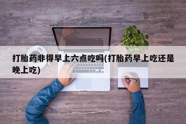 推荐个卖打胎药的微信打胎药非得早上六点吃吗(打胎药早上吃还是晚上吃)