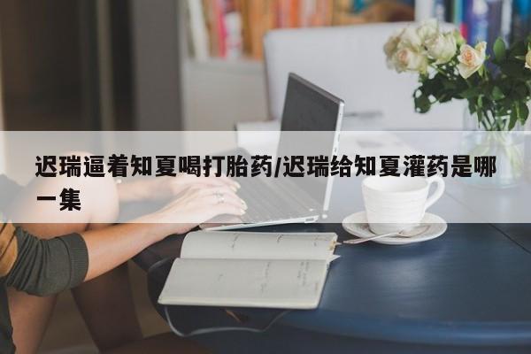 推荐个卖打胎药的微信迟瑞逼着知夏喝打胎药/迟瑞给知夏灌药是哪一集