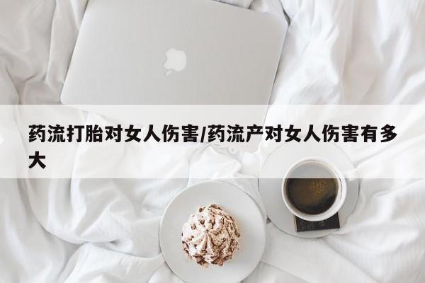 推荐个卖打胎药的微信药流打胎对女人伤害/药流产对女人伤害有多大