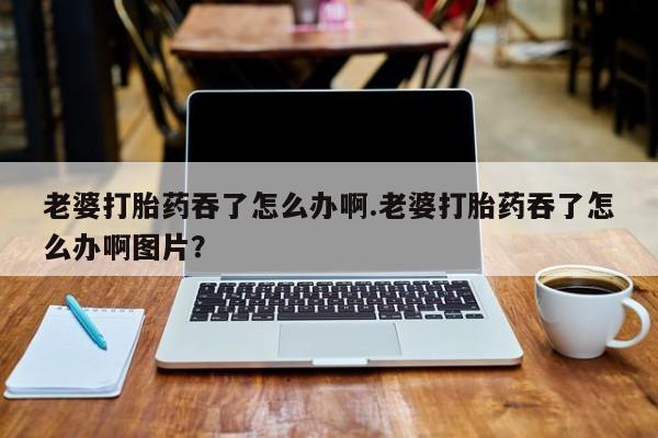 推荐个卖打胎药的微信老婆打胎药吞了怎么办啊.老婆打胎药吞了怎么办啊图片？